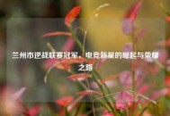 兰州市逆战联赛冠军，电竞新星的崛起与荣耀之路