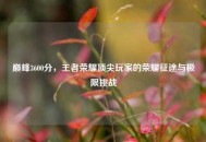 巅峰3600分，王者荣耀顶尖玩家的荣耀征途与极限挑战