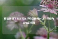 标清画质下的三国杀移动版巅峰对决，策略与激情的碰撞