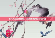 CF人工在线客服，游戏世界的贴心守护者