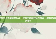 逆战什么手机版好玩儿，逆战手机版好玩儿推荐，哪款才是你的菜？