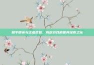 和平精英与王者荣耀，两款游戏的世界探索之旅
