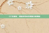 CF王者春，揭秘游戏内无限魅力的奥秘