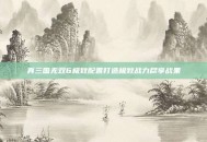 真三国无双6极致配置打造极致战力尽享战果