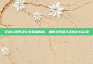 穿越火线等级礼包奖励揭秘，如何获取最丰富的游戏资源