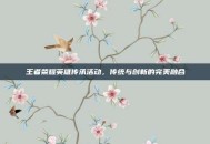 王者荣耀英雄传承活动，传统与创新的完美融合