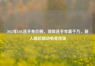 2022年LOL选手身价榜，顶级选手年薪千万，新人崛起撼动电竞市场