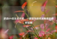 逆战FPS优化全攻略，一键提升游戏流畅度的终极指南