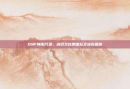 DNF韩服代理，游戏文化的国际交流新篇章