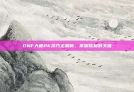 DNF大枪PK技巧全解析，掌握胜利的关键
