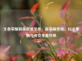 王者荣耀新版震撼发布，新英雄登场、玩法革新与视觉全面升级
