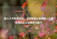 真人大乔惊艳亮相！深度解析王者荣耀人气角色背后的玩家情怀与魅力