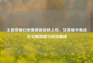 王者荣耀幻夜蔷薇新皮肤上线，女英雄华美战衣引爆颜值与特效巅峰
