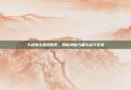 斗战神玉狐战熊系，揭秘神秘力量与战斗艺术