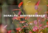 当吃鸡遇上外挂，我的和平精英魔幻遭遇实录