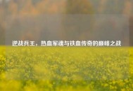 逆战兵王，热血军魂与铁血传奇的巅峰之战