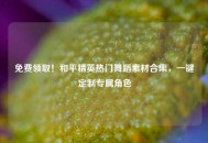 免费领取！和平精英热门舞蹈素材合集，一键定制专属角色