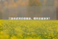 三国杀武将价格暴涨，情怀还是泡沫？