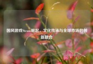 国风游戏Steam崛起，文化传承与全球市场的创新融合