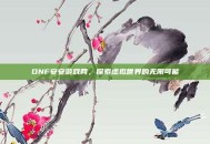 DNF安安游戏网，探索虚拟世界的无限可能