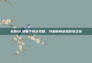 龙珠OL港服下载全攻略，开启你的虚拟冒险之旅