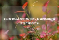 CSGO电竞蓝牙耳机终极评测，低延迟与精准音效的FPS利器之争