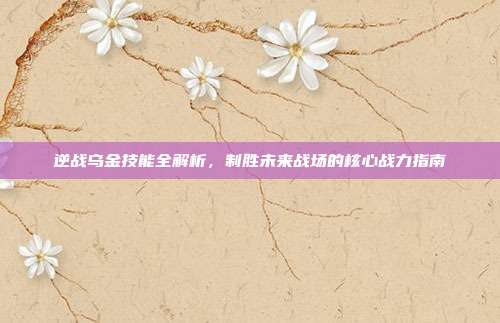 逆战乌金技能全解析,制胜未来战场的核心战力指南