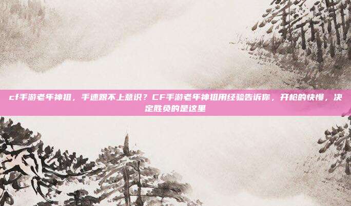 cf手游老年神狙,手速跟不上意识?CF手游老年神狙用经验告诉你,开枪的快慢,决定胜负的是这里