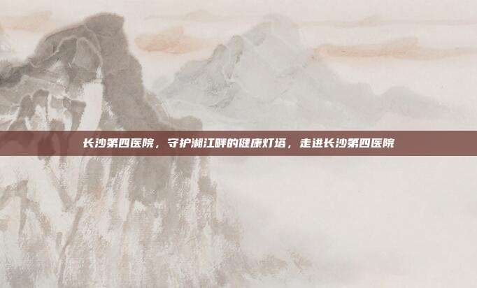 长沙第四医院,守护湘江畔的健康灯塔,走进长沙第四医院