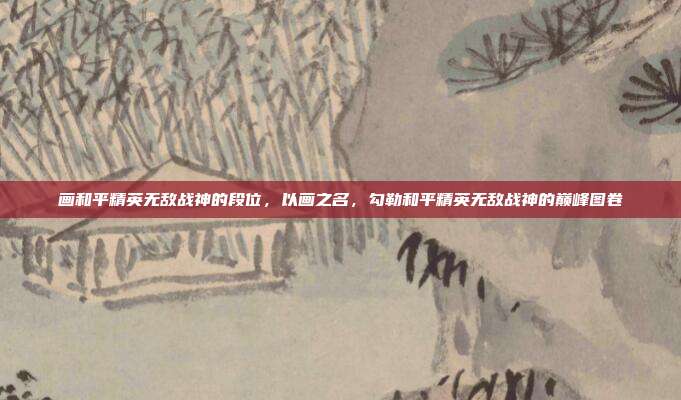 画和平精英无敌战神的段位,以画之名,勾勒和平精英无敌战神的巅峰图卷