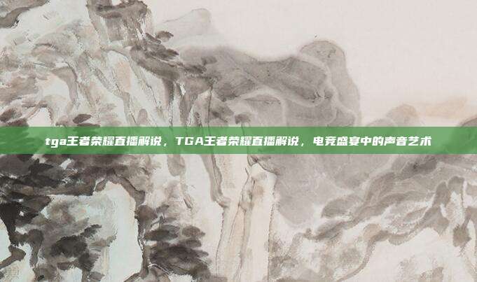 tga王者荣耀直播解说,TGA王者荣耀直播解说,电竞盛宴中的声音艺术