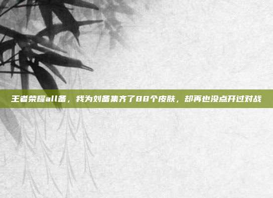 王者荣耀all备,我为刘备集齐了88个皮肤,却再也没点开过对战