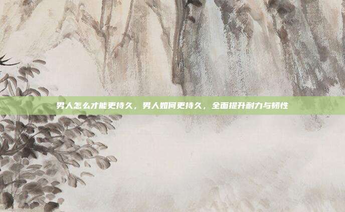 男人怎么才能更持久,男人如何更持久,全面提升耐力与韧性