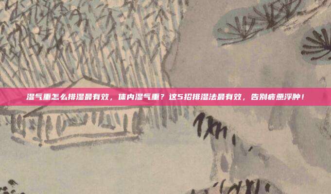 湿气重怎么排湿最有效,体内湿气重?这5招排湿法最有效,告别疲惫浮肿!
