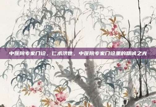 中医院专家门诊,仁术济世,中医院专家门诊里的精诚之光