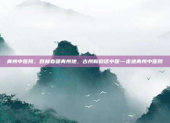 青州中医院,杏林春暖青州地,古州新韵话中医—走进青州中医院