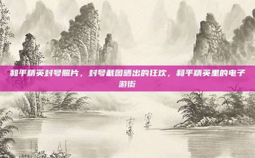 和平精英封号照片,封号截图晒出的狂欢,和平精英里的电子游街