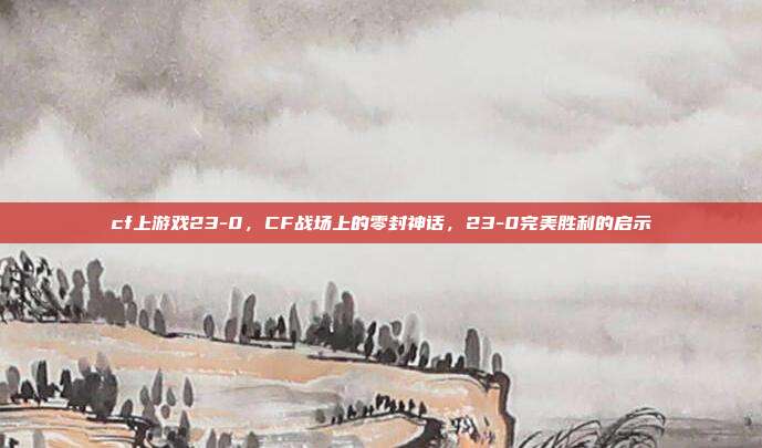 cf上游戏23-0,CF战场上的零封神话,23-0完美胜利的启示