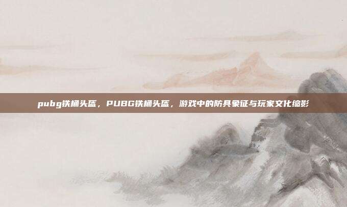 pubg铁桶头盔,PUBG铁桶头盔,游戏中的防具象征与玩家文化缩影
