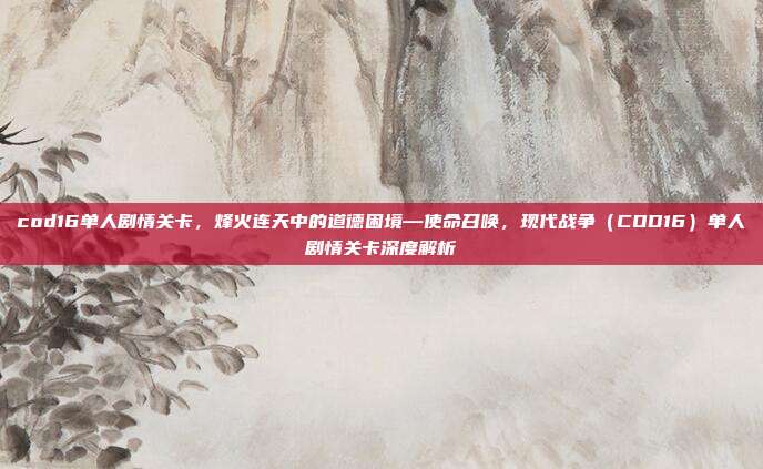 cod16单人剧情关卡,烽火连天中的道德困境—使命召唤,现代战争(COD16)单人剧情关卡深度解析