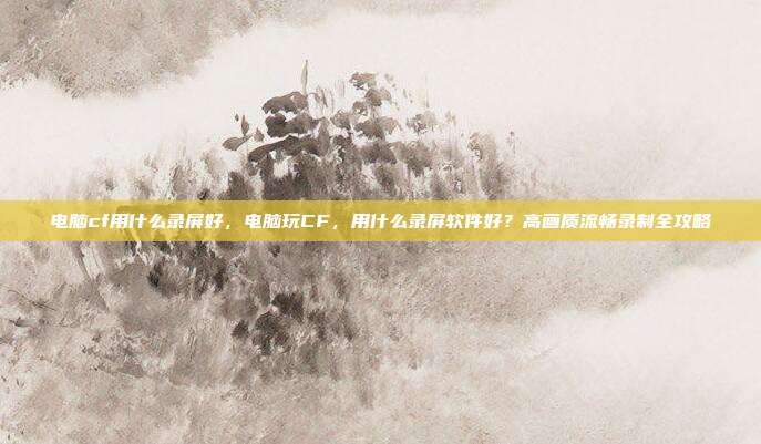 电脑cf用什么录屏好,电脑玩CF,用什么录屏软件好?高画质流畅录制全攻略