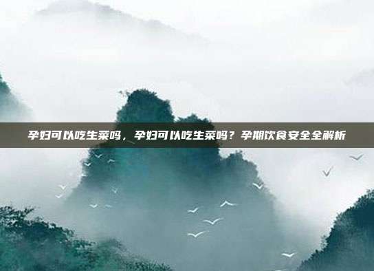 孕妇可以吃生菜吗,孕妇可以吃生菜吗?孕期饮食安全全解析