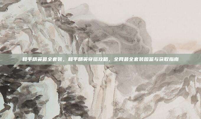 和平精英最全套装,和平精英穿搭攻略,全网最全套装图鉴与获取指南
