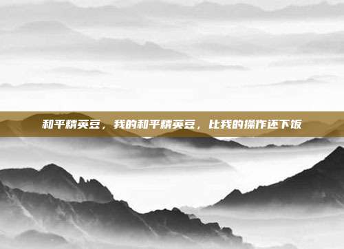 和平精英豆,我的和平精英豆,比我的操作还下饭