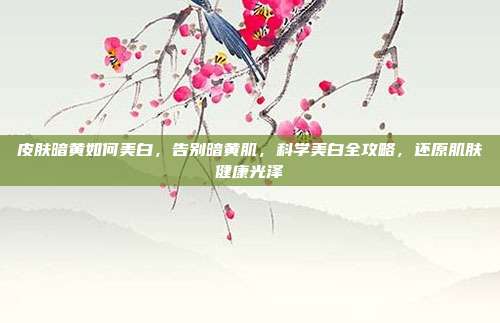 皮肤暗黄如何美白,告别暗黄肌,科学美白全攻略,还原肌肤健康光泽