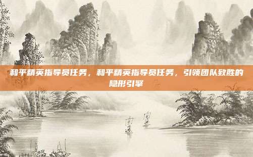 和平精英指导员任务,和平精英指导员任务,引领团队致胜的隐形引擎