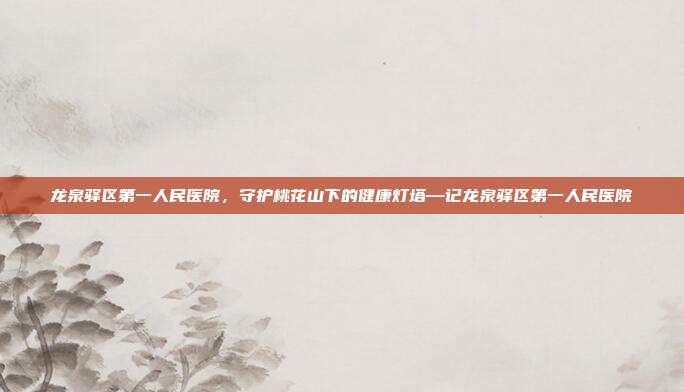 龙泉驿区第一人民医院,守护桃花山下的健康灯塔—记龙泉驿区第一人民医院