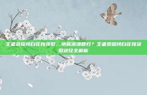 王者荣耀纯白花嫁领取,绝版浪漫回归?王者荣耀纯白花嫁获取途径全解析