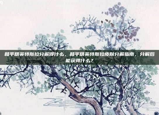 和平精英特斯拉分解得什么,和平精英特斯拉皮肤分解指南,分解后能获得什么?
