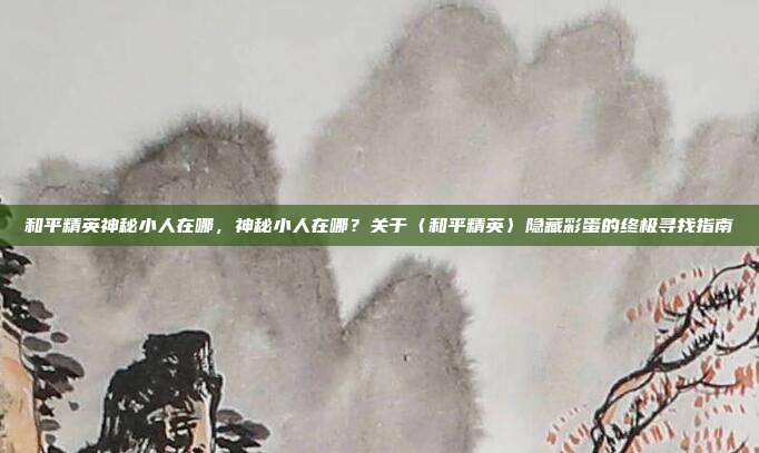 和平精英神秘小人在哪,神秘小人在哪?关于〈和平精英〉隐藏彩蛋的终极寻找指南
